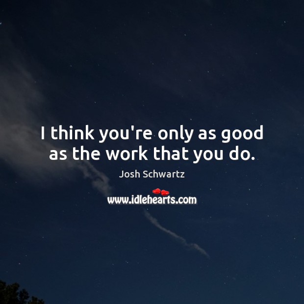 I think you’re only as good as the work that you do. Image