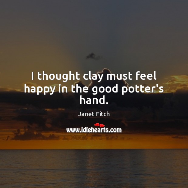 I thought clay must feel happy in the good potter’s hand. Janet Fitch Picture Quote