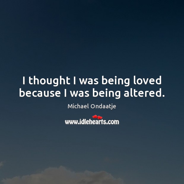 I thought I was being loved because I was being altered. Michael Ondaatje Picture Quote