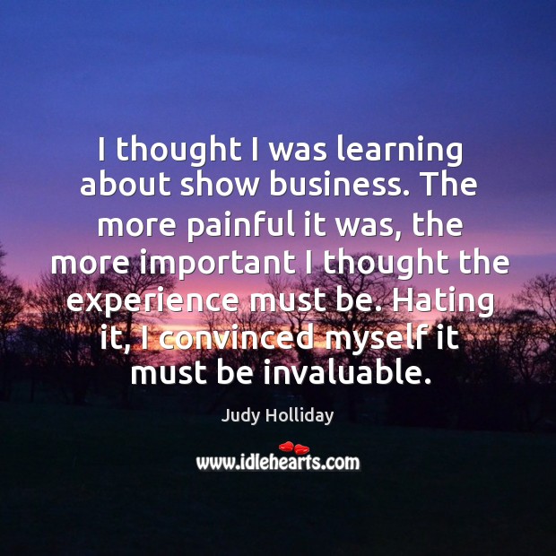I thought I was learning about show business. The more painful it was, the more important I thought the experience must be. Judy Holliday Picture Quote