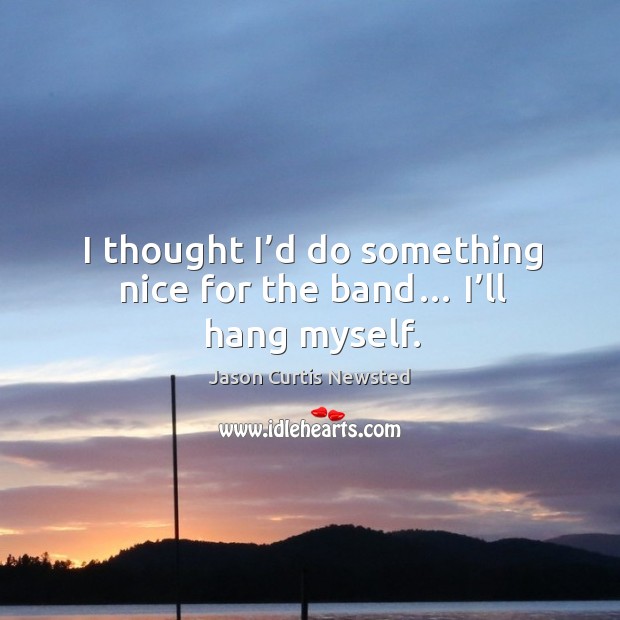 I thought I’d do something nice for the band… I’ll hang myself. Jason Curtis Newsted Picture Quote