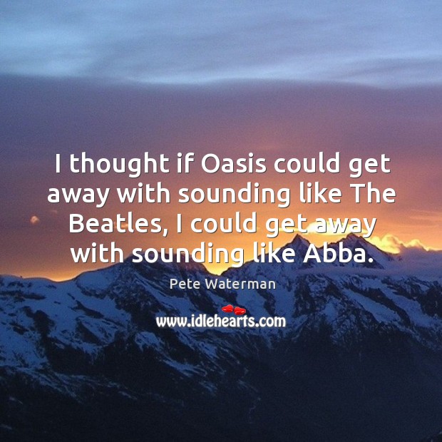 I thought if oasis could get away with sounding like the beatles, I could get away with sounding like abba. Pete Waterman Picture Quote
