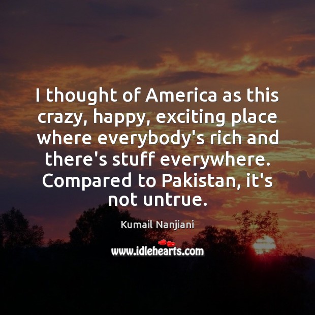 I thought of America as this crazy, happy, exciting place where everybody’s Kumail Nanjiani Picture Quote