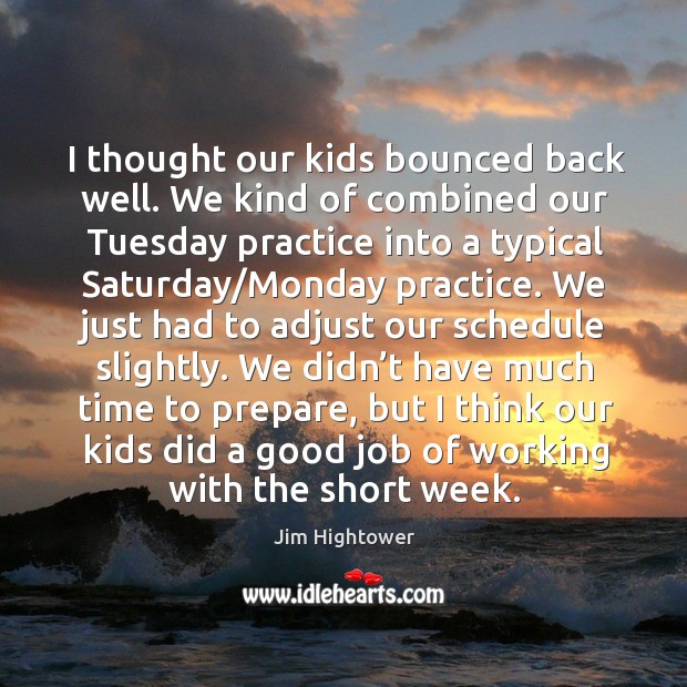 I thought our kids bounced back well. We kind of combined our tuesday practice into a typical saturday/monday practice. Jim Hightower Picture Quote