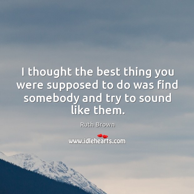 I thought the best thing you were supposed to do was find somebody and try to sound like them. Image