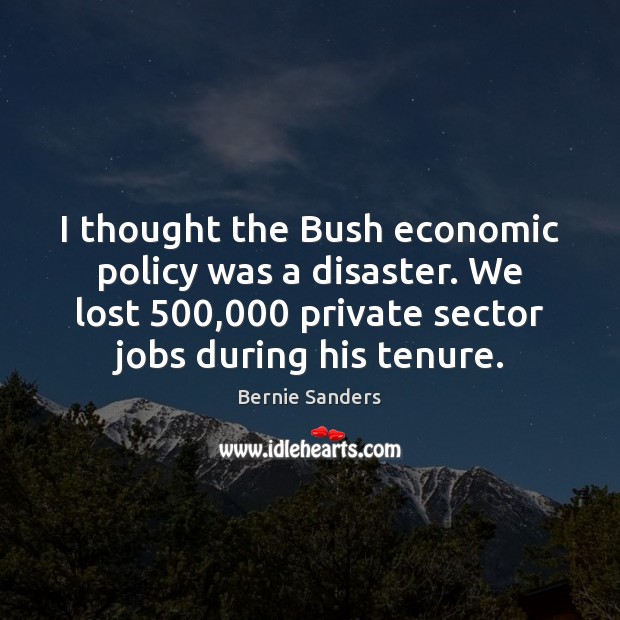 I thought the Bush economic policy was a disaster. We lost 500,000 private Bernie Sanders Picture Quote