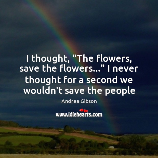 I thought, “The flowers, save the flowers…” I never thought for a 