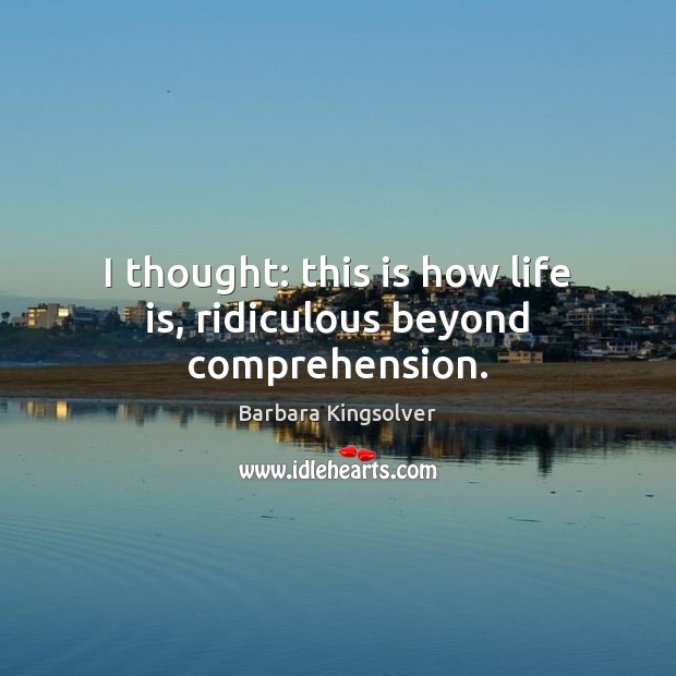 I thought: this is how life is, ridiculous beyond comprehension. Barbara Kingsolver Picture Quote