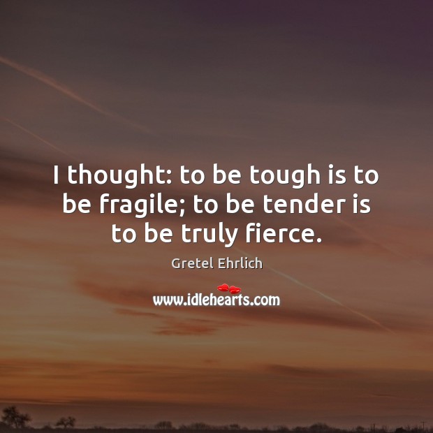 I thought: to be tough is to be fragile; to be tender is to be truly fierce. Gretel Ehrlich Picture Quote