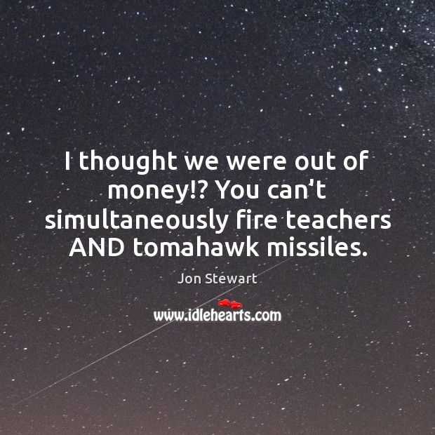 I thought we were out of money!? You can’t simultaneously fire teachers Jon Stewart Picture Quote