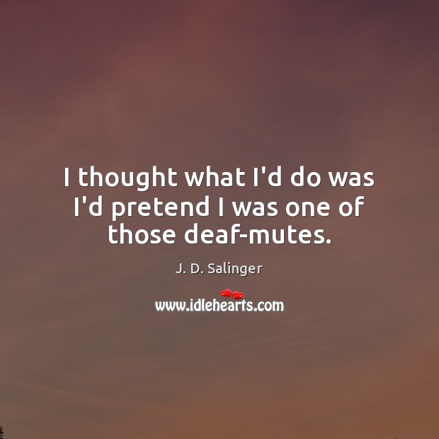I thought what I’d do was I’d pretend I was one of those deaf-mutes. J. D. Salinger Picture Quote