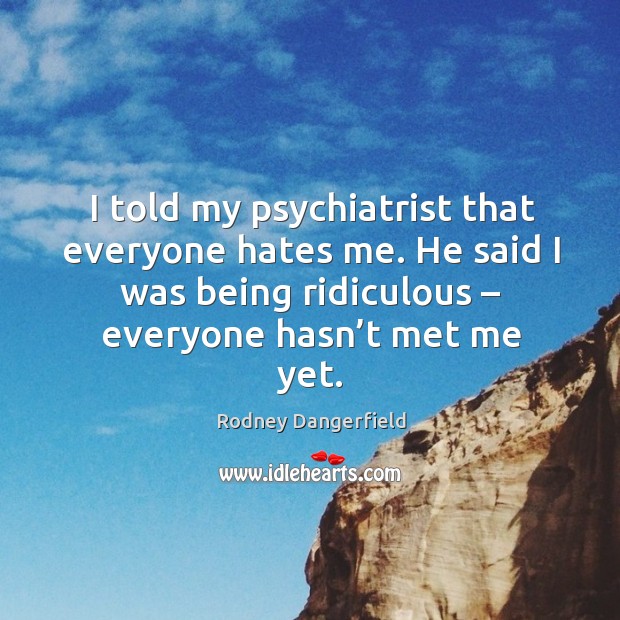 I told my psychiatrist that everyone hates me. He said I was being ridiculous – everyone hasn’t met me yet. Rodney Dangerfield Picture Quote