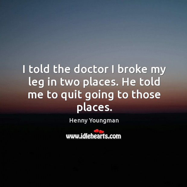 I told the doctor I broke my leg in two places. He told me to quit going to those places. Image