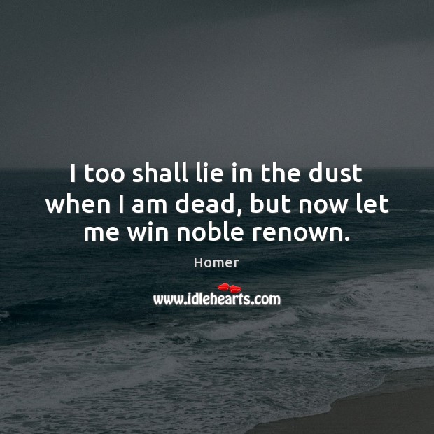 I too shall lie in the dust when I am dead, but now let me win noble renown. Homer Picture Quote