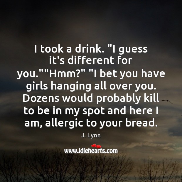 I took a drink. “I guess it’s different for you.””Hmm?” “I J. Lynn Picture Quote