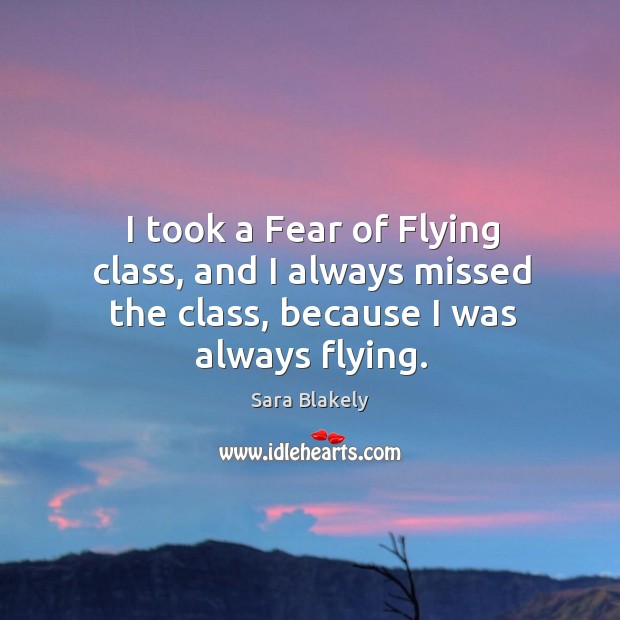 I took a fear of flying class, and I always missed the class, because I was always flying. Sara Blakely Picture Quote