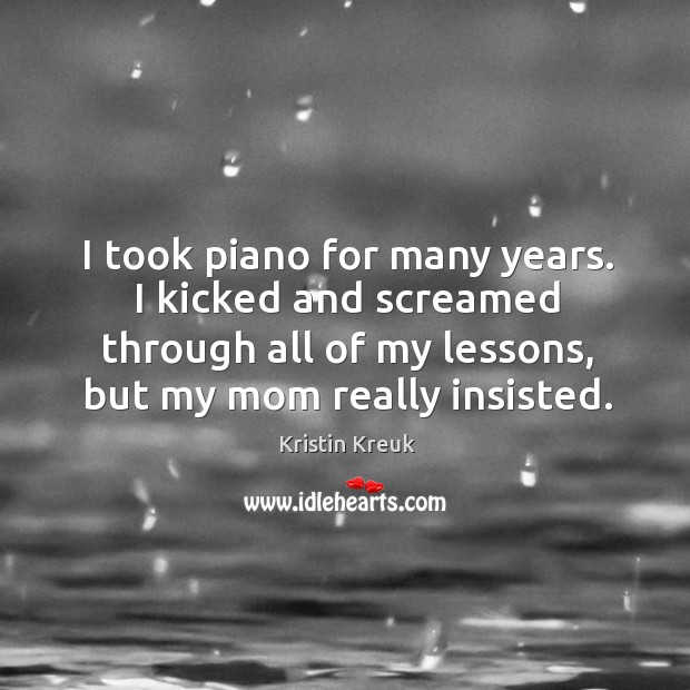 I took piano for many years. I kicked and screamed through all of my lessons, but my mom really insisted. Kristin Kreuk Picture Quote