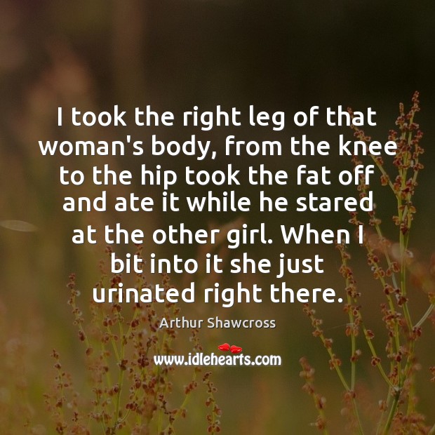 I took the right leg of that woman’s body, from the knee Arthur Shawcross Picture Quote