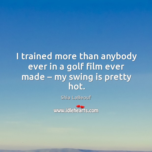 I trained more than anybody ever in a golf film ever made – my swing is pretty hot. Shia LaBeouf Picture Quote