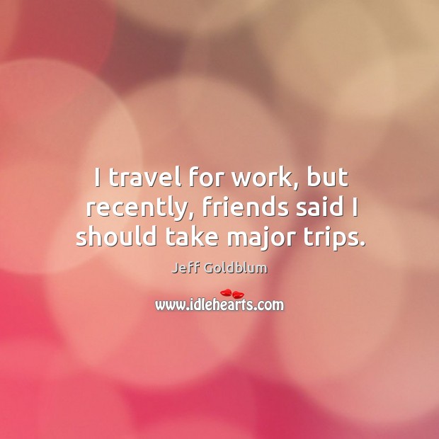 I travel for work, but recently, friends said I should take major trips. Jeff Goldblum Picture Quote