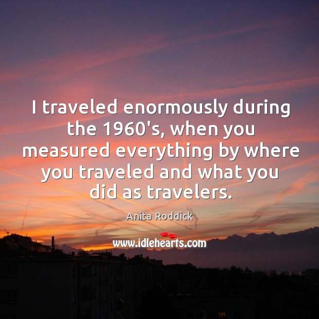 I traveled enormously during the 1960’s, when you measured everything by where you traveled and what you did as travelers. Anita Roddick Picture Quote