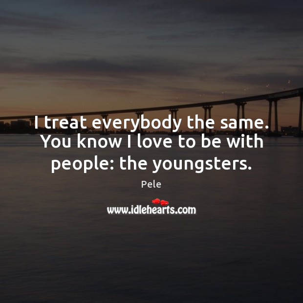 I treat everybody the same. You know I love to be with people: the youngsters. Pele Picture Quote