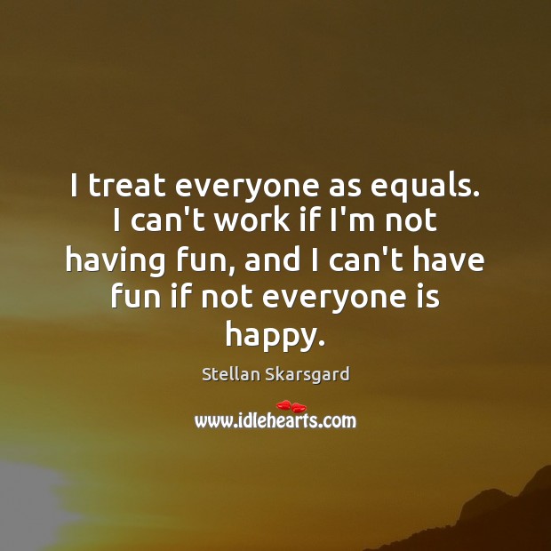 I treat everyone as equals. I can’t work if I’m not having 
