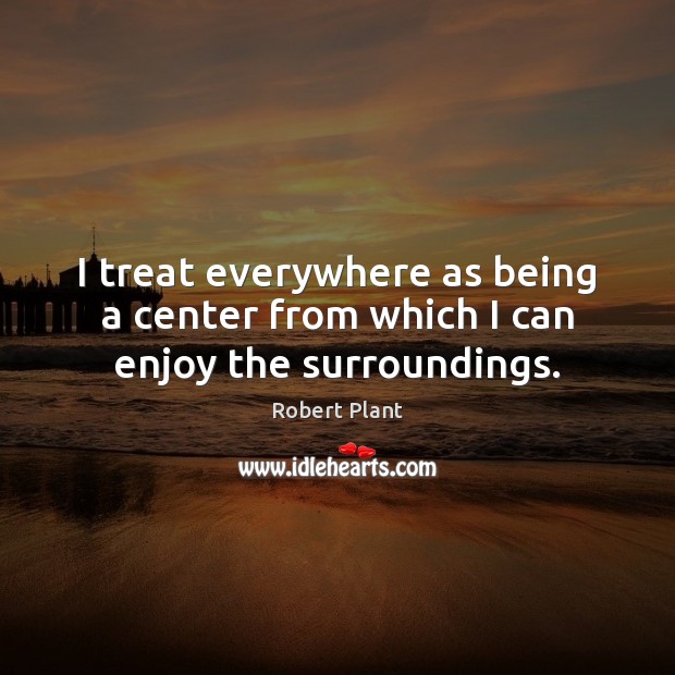 I treat everywhere as being a center from which I can enjoy the surroundings. Image