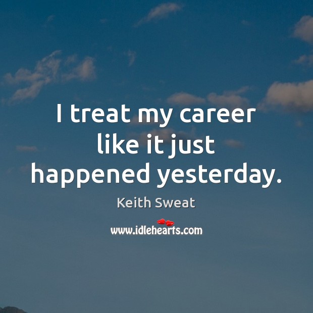 I treat my career like it just happened yesterday. Keith Sweat Picture Quote
