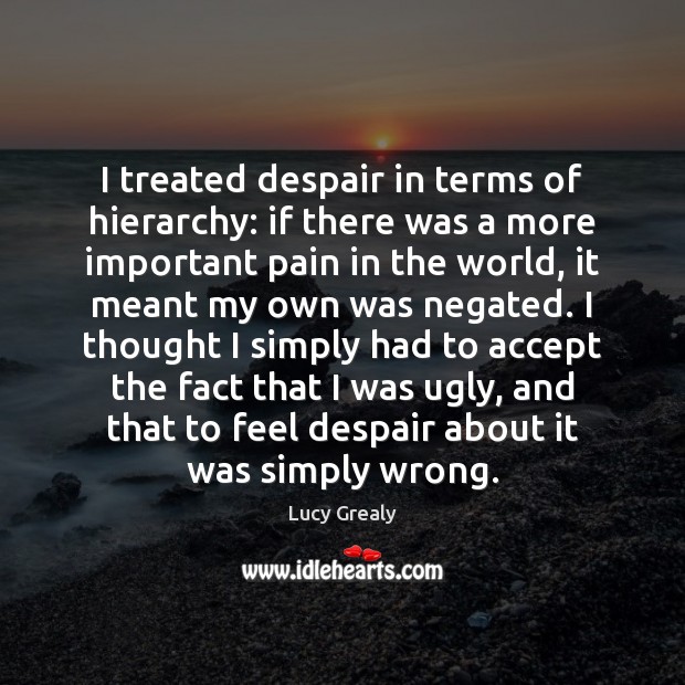 I treated despair in terms of hierarchy: if there was a more Lucy Grealy Picture Quote