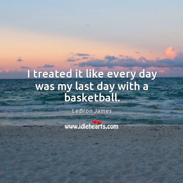 I treated it like every day was my last day with a basketball. LeBron James Picture Quote
