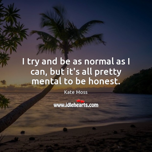 I try and be as normal as I can, but it’s all pretty mental to be honest. Image
