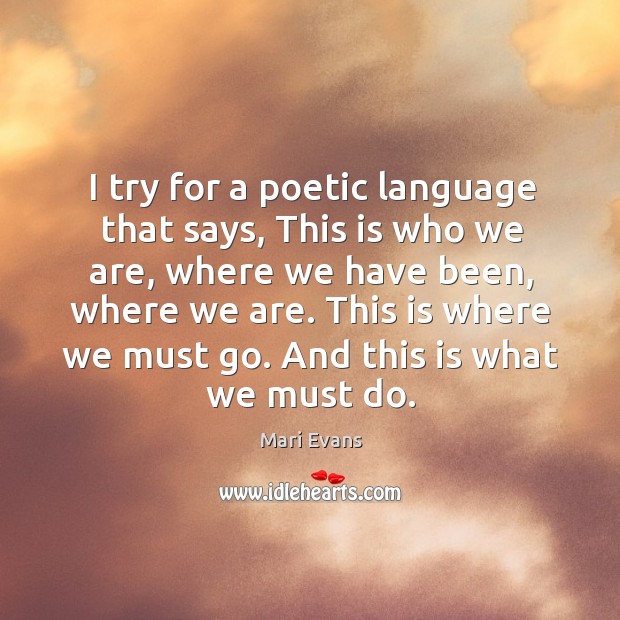 I try for a poetic language that says, this is who we are, where we have been, where we are. Mari Evans Picture Quote