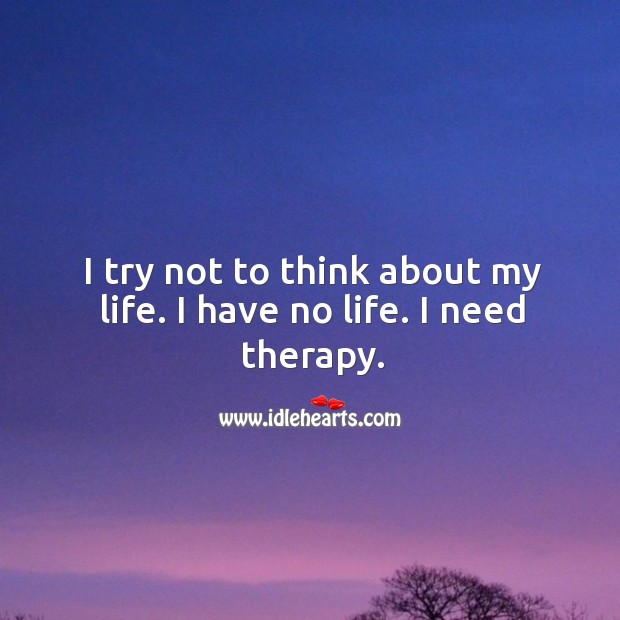 I try not to think about my life. I have no life. I need therapy. Image
