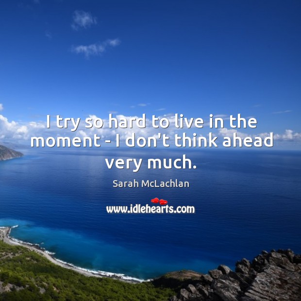I try so hard to live in the moment – I don’t think ahead very much. Sarah McLachlan Picture Quote