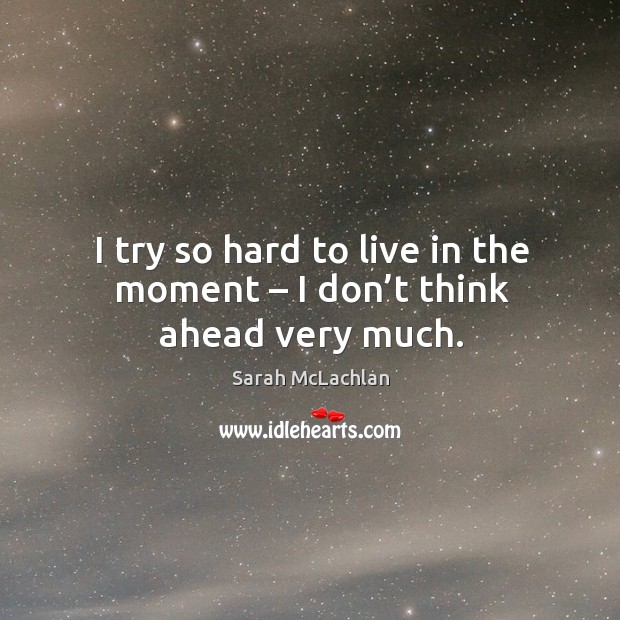 I try so hard to live in the moment – I don’t think ahead very much. Sarah McLachlan Picture Quote