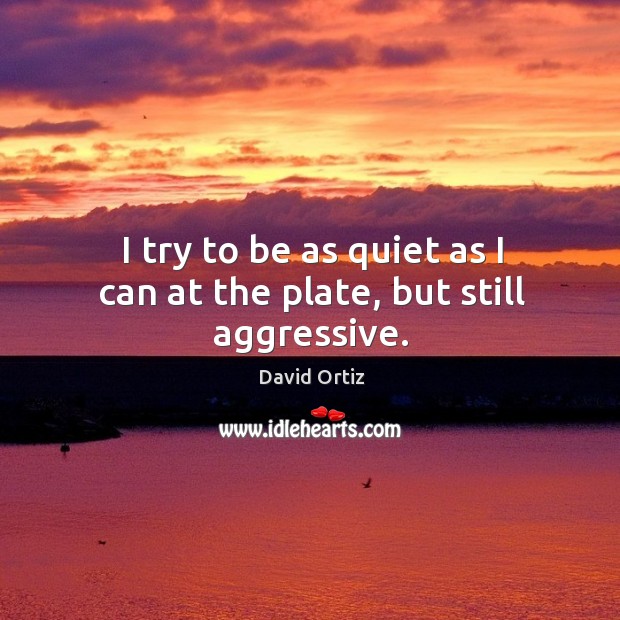 I try to be as quiet as I can at the plate, but still aggressive. David Ortiz Picture Quote