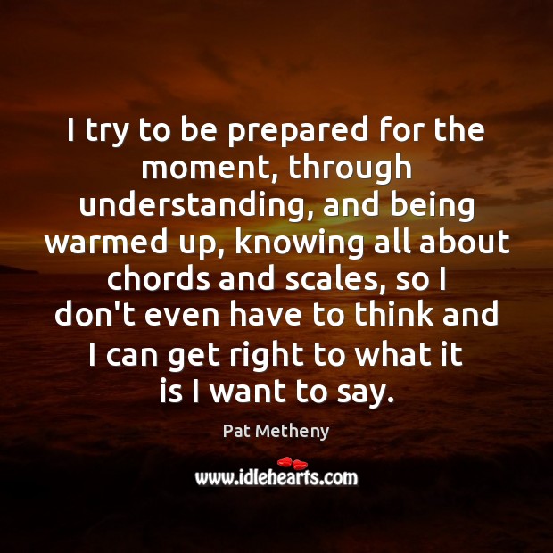 I try to be prepared for the moment, through understanding, and being Pat Metheny Picture Quote