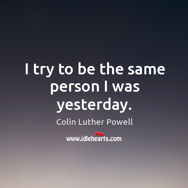 I try to be the same person I was yesterday. Colin Luther Powell Picture Quote