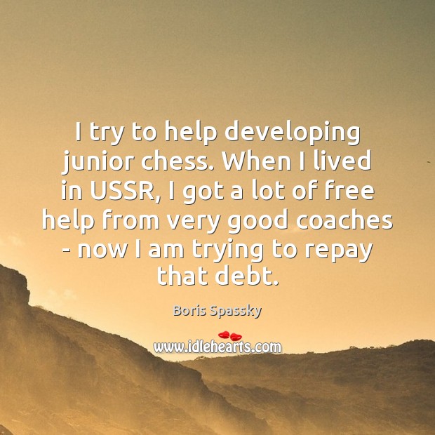 I try to help developing junior chess. When I lived in USSR, Boris Spassky Picture Quote