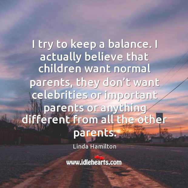 I try to keep a balance. I actually believe that children want normal parents Linda Hamilton Picture Quote