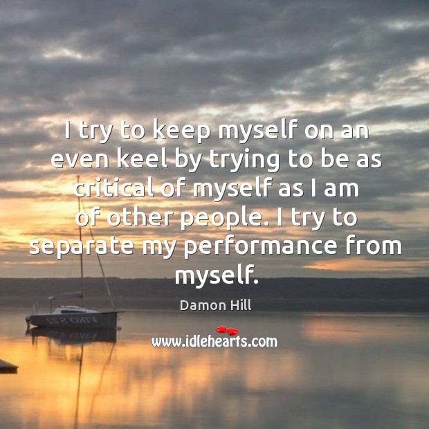 I try to keep myself on an even keel by trying to be as critical of myself as I am of other people. Damon Hill Picture Quote