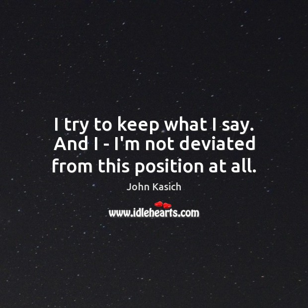 I try to keep what I say. And I – I’m not deviated from this position at all. John Kasich Picture Quote