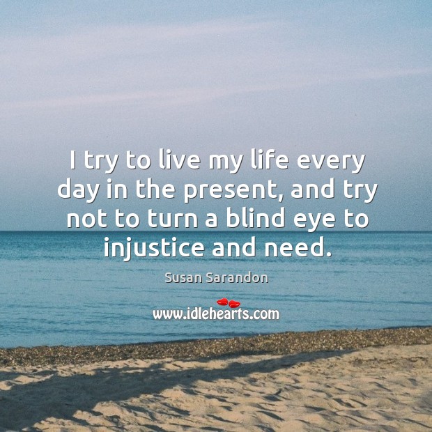 I try to live my life every day in the present, and try not to turn a blind eye to injustice and need. Susan Sarandon Picture Quote