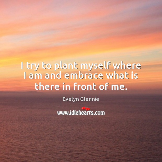 I try to plant myself where I am and embrace what is there in front of me. Evelyn Glennie Picture Quote
