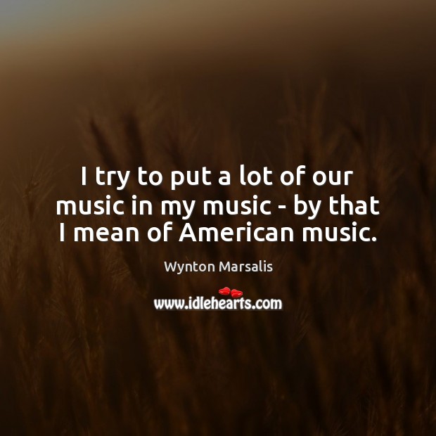 I try to put a lot of our music in my music – by that I mean of American music. Wynton Marsalis Picture Quote