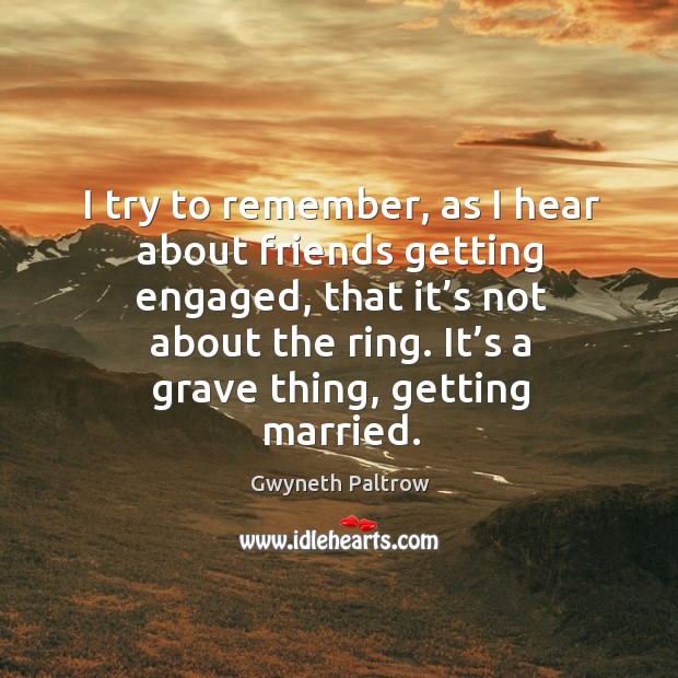 I try to remember, as I hear about friends getting engaged, that it’s not about the ring. It’s a grave thing, getting married. Gwyneth Paltrow Picture Quote