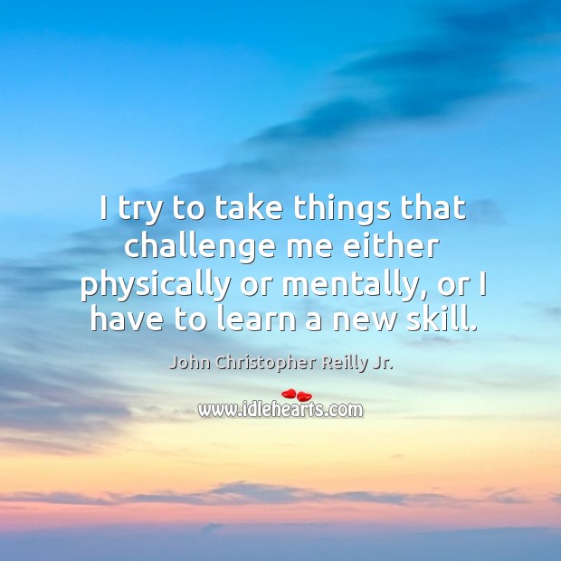 I try to take things that challenge me either physically or mentally, or I have to learn a new skill. John Christopher Reilly Jr. Picture Quote