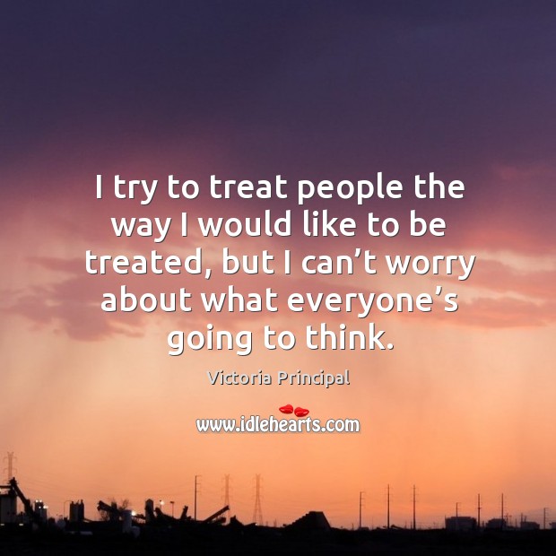 I try to treat people the way I would like to be treated, but I can’t worry about what everyone’s going to think. Victoria Principal Picture Quote
