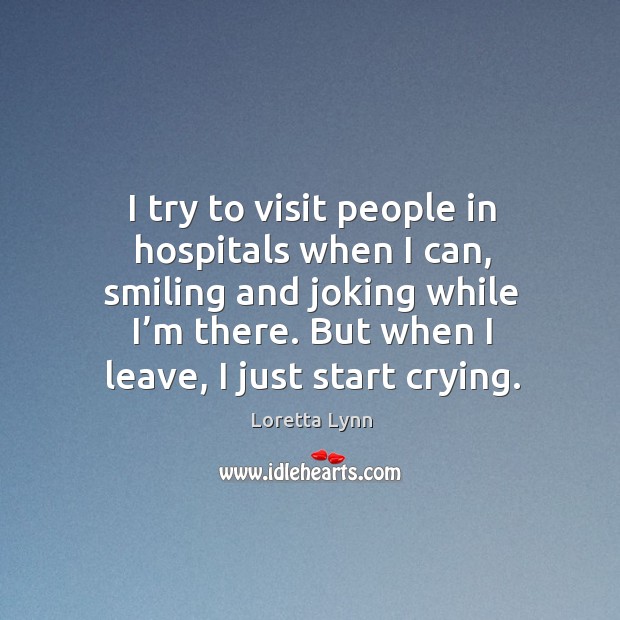 I try to visit people in hospitals when I can, smiling and joking while I’m there. Loretta Lynn Picture Quote